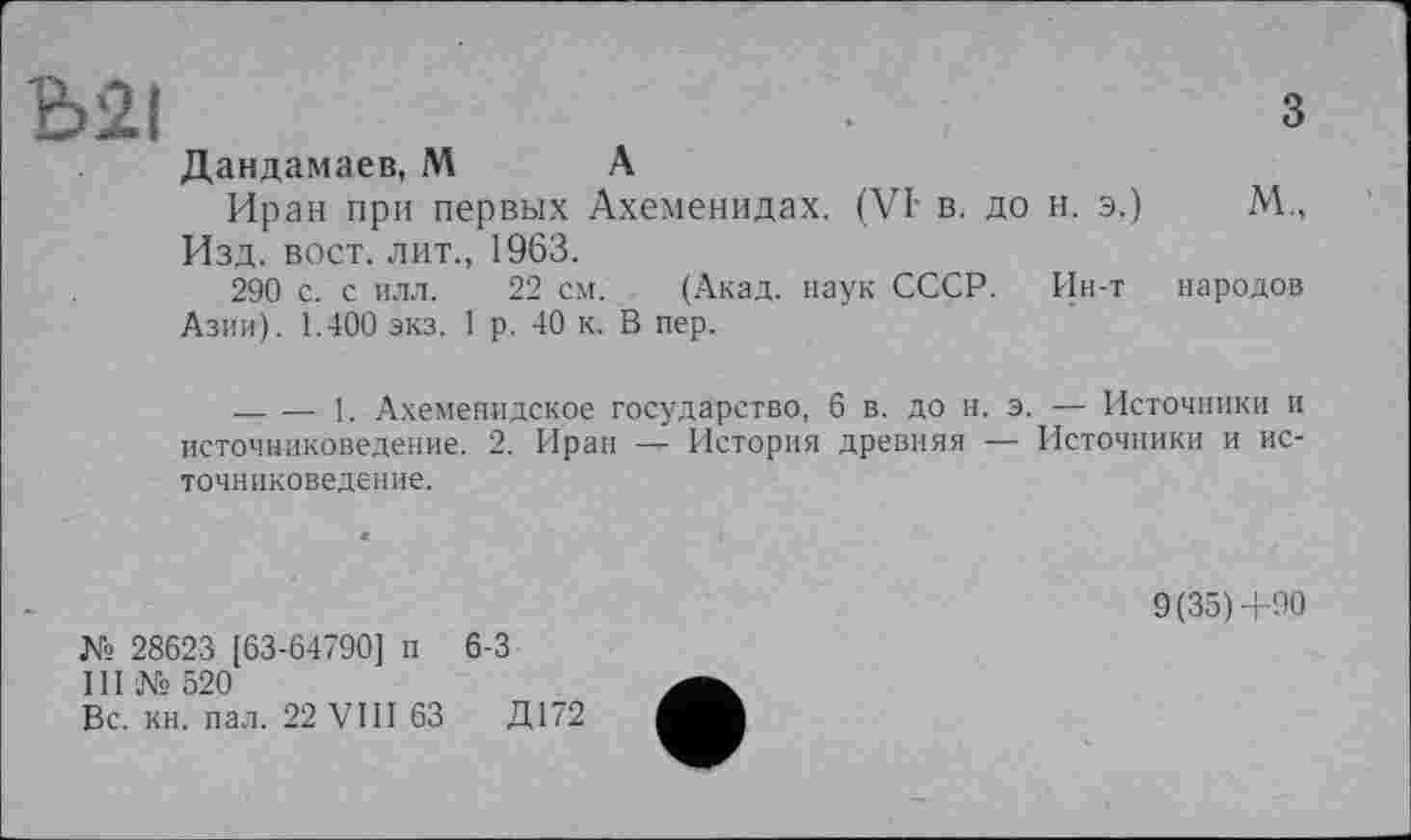 ﻿Ь2І	З
Дандамаев, М А
Иран при первых Ахеменидах. (VI- в. до н. э.)	М.,
Изд. вост, лит., 1963.
290 с. с илл. 22 см. (Акад, наук СССР. Ин-т народов Азии). 1.400 экз. 1 р. 40 к. В пер.
------1. Ахеменидское государство, 6 в. до н. э. — Источники и источниковедение. 2. Иран — История древняя — Источники и источниковедение.
№ 28623 [63-64790] п 6-3
III № 520
Вс. кн. пал. 22 VIII 63	Д172
9(35)+90